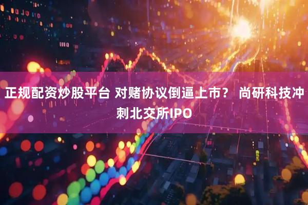 正规配资炒股平台 对赌协议倒逼上市？ 尚研科技冲刺北交所IPO
