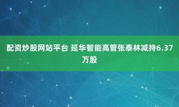 配资炒股网站平台 延华智能高管张泰林减持6.37万股
