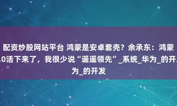 配资炒股网站平台 鸿蒙是安卓套壳？余承东：鸿蒙5.0活下来了，我很少说“遥遥领先”_系统_华为_的开发