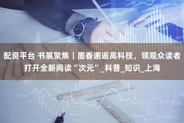 配资平台 书展聚焦｜墨香邂逅高科技，领观众读者打开全新阅读“次元”_科普_知识_上海